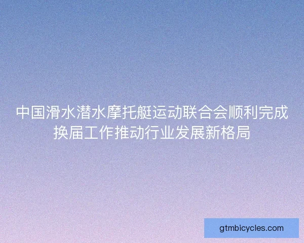 中国滑水潜水摩托艇运动联合会顺利完成换届工作推动行业发展新格局