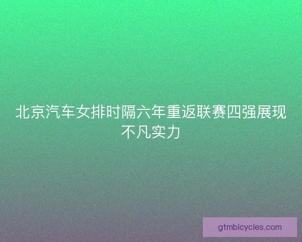 北京汽车女排时隔六年重返联赛四强展现不凡实力