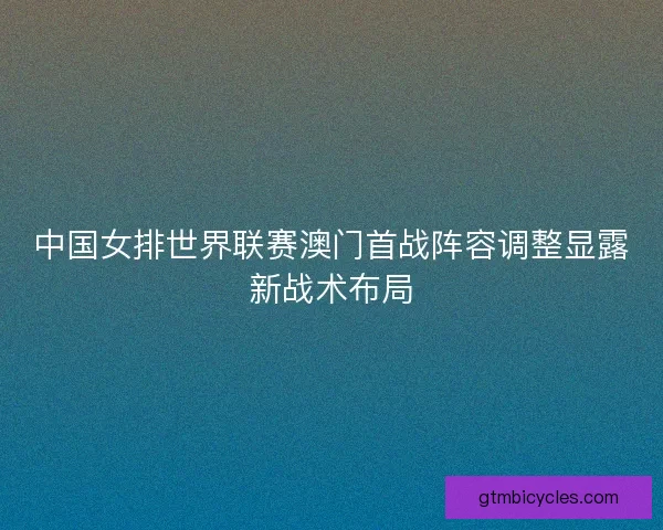 中国女排世界联赛澳门首战阵容调整显露新战术布局