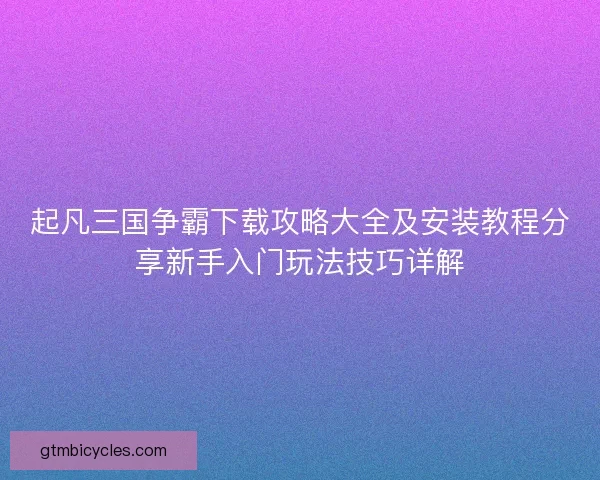 起凡三国争霸下载攻略大全及安装教程分享新手入门玩法技巧详解