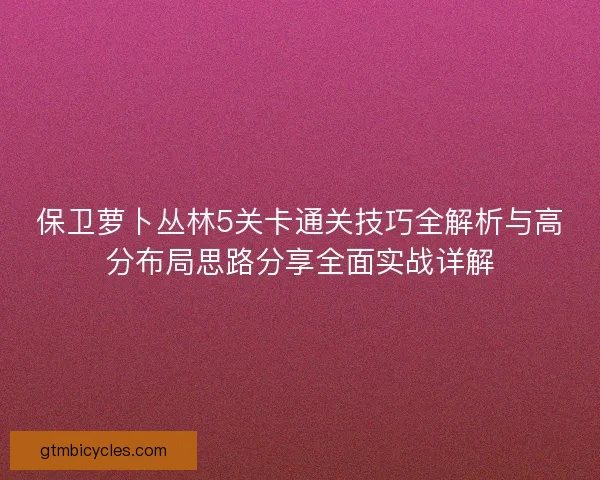 保卫萝卜丛林5关卡通关技巧全解析与高分布局思路分享全面实战详解