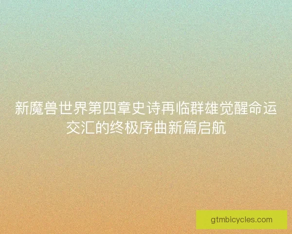 新魔兽世界第四章史诗再临群雄觉醒命运交汇的终极序曲新篇启航
