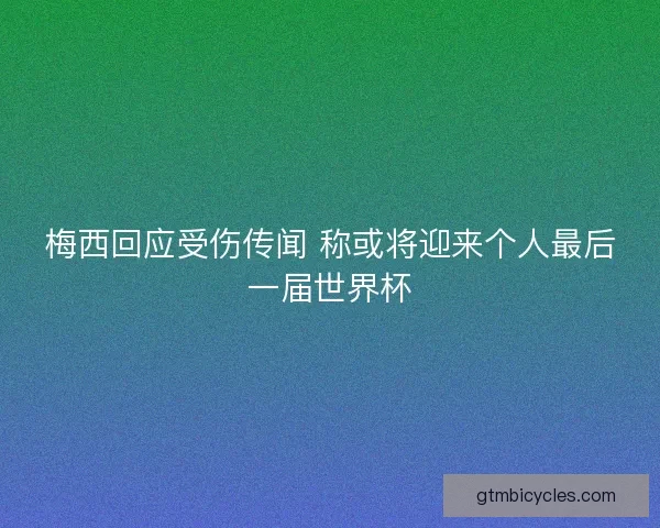 梅西回应受伤传闻 称或将迎来个人最后一届世界杯