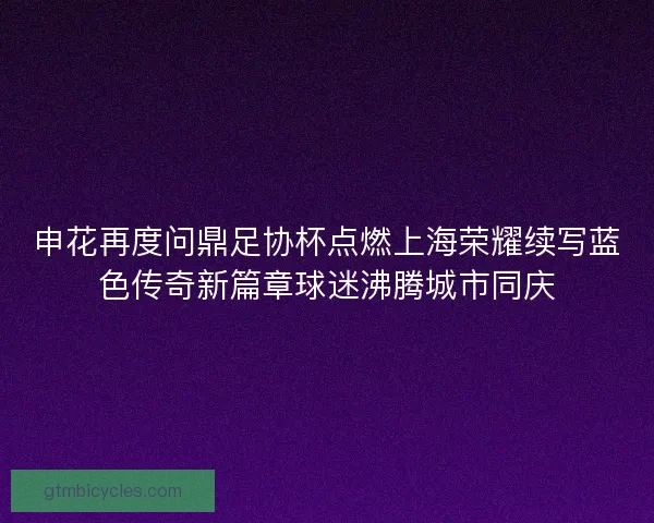 申花再度问鼎足协杯点燃上海荣耀续写蓝色传奇新篇章球迷沸腾城市同庆